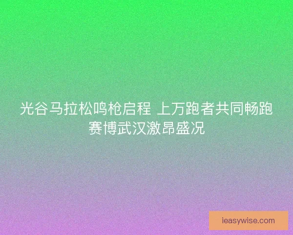 光谷马拉松鸣枪启程 上万跑者共同畅跑赛博武汉激昂盛况