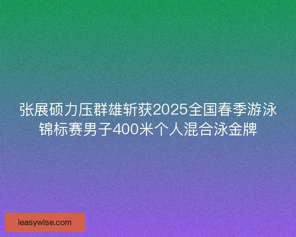 张展硕力压群雄斩获2025全国春季游泳锦标赛男子400米个人混合泳金牌